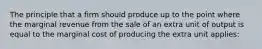 The principle that a firm should produce up to the point where the marginal revenue from the sale of an extra unit of output is equal to the marginal cost of producing the extra unit applies: