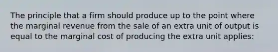 The principle that a firm should produce up to the point where the marginal revenue from the sale of an extra unit of output is equal to the marginal cost of producing the extra unit applies: