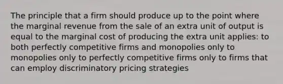 The principle that a firm should produce up to the point where the marginal revenue from the sale of an extra unit of output is equal to the marginal cost of producing the extra unit applies: to both perfectly competitive firms and monopolies only to monopolies only to perfectly competitive firms only to firms that can employ discriminatory pricing strategies