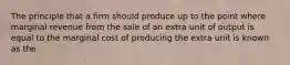 The principle that a firm should produce up to the point where marginal revenue from the sale of an extra unit of output is equal to the marginal cost of producing the extra unit is known as the