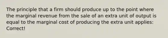 The principle that a firm should produce up to the point where the marginal revenue from the sale of an extra unit of output is equal to the marginal cost of producing the extra unit applies: Correct!