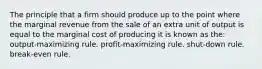 The principle that a firm should produce up to the point where the marginal revenue from the sale of an extra unit of output is equal to the marginal cost of producing it is known as the: output-maximizing rule. profit-maximizing rule. shut-down rule. break-even rule.