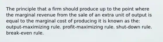 The principle that a firm should produce up to the point where the marginal revenue from the sale of an extra unit of output is equal to the marginal cost of producing it is known as the: output-maximizing rule. profit-maximizing rule. shut-down rule. break-even rule.