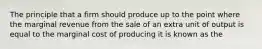 The principle that a firm should produce up to the point where the marginal revenue from the sale of an extra unit of output is equal to the marginal cost of producing it is known as the