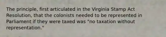 The principle, first articulated in the Virginia Stamp Act Resolution, that the colonists needed to be represented in Parliament if they were taxed was "no taxation without representation."