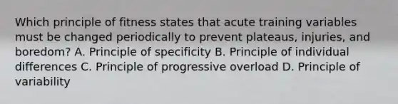 Which principle of fitness states that acute training variables must be changed periodically to prevent plateaus, injuries, and boredom? A. Principle of specificity B. Principle of individual differences C. Principle of progressive overload D. Principle of variability