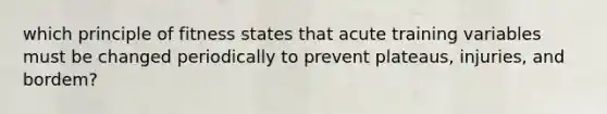 which principle of fitness states that acute training variables must be changed periodically to prevent plateaus, injuries, and bordem?