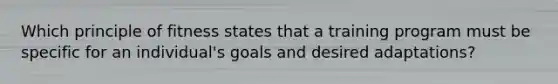 Which principle of fitness states that a training program must be specific for an individual's goals and desired adaptations?