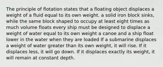 The principle of flotation states that a floating object displaces a weight of a fluid equal to its own weight. a solid iron block sinks, while the same block shaped to occupy at least eight times as much volume floats every ship must be designed to displace a weight of water equal to its own weight a canoe and a ship float lower in the water when they are loaded If a submarine displaces a weight of water greater than its own weight, it will rise. If it displaces less, it will go down. If it displaces exactly its weight, it will remain at constant depth.