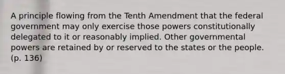 A principle flowing from the Tenth Amendment that the federal government may only exercise those powers constitutionally delegated to it or reasonably implied. Other governmental powers are retained by or reserved to the states or the people. (p. 136)