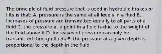 The principle of fluid pressure that is used in hydraulic brakes or lifts is that: A. pressure is the same at all levels in a fluid B. increases of pressure are transmitted equally to all parts of a fluid C. the pressure at a point in a fluid is due to the weight of the fluid above it D. increases of pressure can only be transmitted through fluids E. the pressure at a given depth is proportional to the depth in the fluid