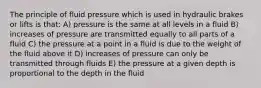 The principle of fluid pressure which is used in hydraulic brakes or lifts is that: A) pressure is the same at all levels in a fluid B) increases of pressure are transmitted equally to all parts of a fluid C) the pressure at a point in a fluid is due to the weight of the fluid above it D) increases of pressure can only be transmitted through fluids E) the pressure at a given depth is proportional to the depth in the fluid