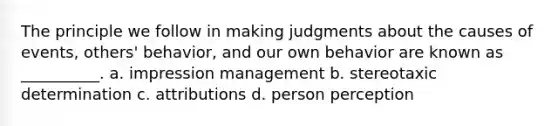 The principle we follow in making judgments about the causes of events, others' behavior, and our own behavior are known as __________. a. impression management b. stereotaxic​​ ​determination c. attributions d. person perception