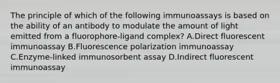 The principle of which of the following immunoassays is based on the ability of an antibody to modulate the amount of light emitted from a fluorophore-ligand complex? A.Direct fluorescent immunoassay B.Fluorescence polarization immunoassay C.Enzyme-linked immunosorbent assay D.Indirect fluorescent immunoassay