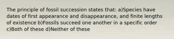 The principle of fossil succession states that: a)Species have dates of first appearance and disappearance, and finite lengths of existence b)Fossils succeed one another in a specific order c)Both of these d)Neither of these