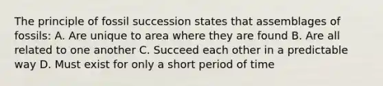 The principle of fossil succession states that assemblages of fossils: A. Are unique to area where they are found B. Are all related to one another C. Succeed each other in a predictable way D. Must exist for only a short period of time