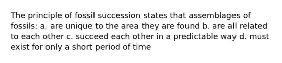 The principle of fossil succession states that assemblages of fossils: a. are unique to the area they are found b. are all related to each other c. succeed each other in a predictable way d. must exist for only a short period of time