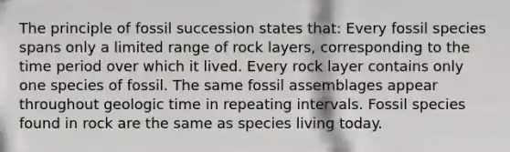 The principle of fossil succession states that: Every fossil species spans only a limited range of rock layers, corresponding to the time period over which it lived. Every rock layer contains only one species of fossil. The same fossil assemblages appear throughout geologic time in repeating intervals. Fossil species found in rock are the same as species living today.