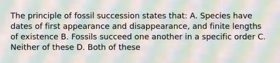 The principle of fossil succession states that: A. Species have dates of first appearance and disappearance, and finite lengths of existence B. Fossils succeed one another in a specific order C. Neither of these D. Both of these