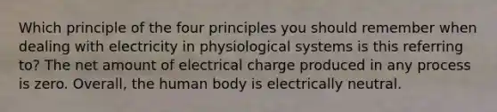 Which principle of the four principles you should remember when dealing with electricity in physiological systems is this referring to? The net amount of electrical charge produced in any process is zero. Overall, the human body is electrically neutral.