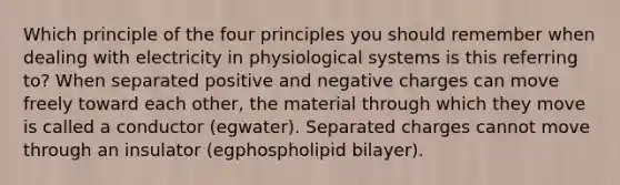 Which principle of the four principles you should remember when dealing with electricity in physiological systems is this referring to? When separated positive and negative charges can move freely toward each other, the material through which they move is called a conductor (egwater). Separated charges cannot move through an insulator (egphospholipid bilayer).