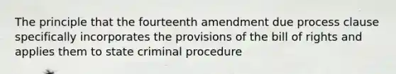 The principle that the fourteenth amendment due process clause specifically incorporates the provisions of the bill of rights and applies them to state criminal procedure