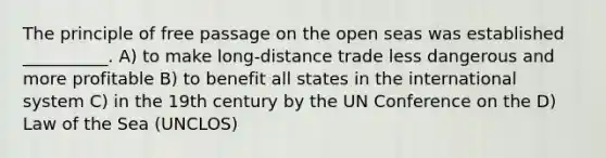 The principle of free passage on the open seas was established __________. A) to make long-distance trade less dangerous and more profitable B) to benefit all states in the international system C) in the 19th century by the UN Conference on the D) Law of the Sea (UNCLOS)