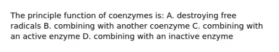 The principle function of coenzymes is: A. destroying free radicals B. combining with another coenzyme C. combining with an active enzyme D. combining with an inactive enzyme