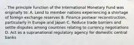 . The principle function of the International Monetary Fund was originally to: A. Lend to member nations experiencing a shortage of foreign exchange reserves B. Finance postwar reconstruction, particularly in Europe and Japan C. Reduce trade barriers and settle disputes among countries relating to currency negotiations D. Act as a supranational regulatory agency for domestic central banks