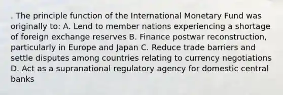 . The principle function of the International Monetary Fund was originally to: A. Lend to member nations experiencing a shortage of foreign exchange reserves B. Finance postwar reconstruction, particularly in Europe and Japan C. Reduce trade barriers and settle disputes among countries relating to currency negotiations D. Act as a supranational regulatory agency for domestic central banks