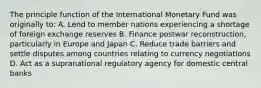 The principle function of the International Monetary Fund was originally to: A. Lend to member nations experiencing a shortage of foreign exchange reserves B. Finance postwar reconstruction, particularly in Europe and Japan C. Reduce trade barriers and settle disputes among countries relating to currency negotiations D. Act as a supranational regulatory agency for domestic central banks