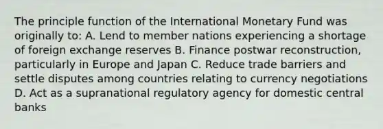 The principle function of the International Monetary Fund was originally to: A. Lend to member nations experiencing a shortage of foreign exchange reserves B. Finance postwar reconstruction, particularly in Europe and Japan C. Reduce trade barriers and settle disputes among countries relating to currency negotiations D. Act as a supranational regulatory agency for domestic central banks