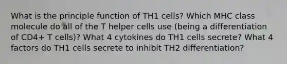 What is the principle function of TH1 cells? Which MHC class molecule do all of the T helper cells use (being a differentiation of CD4+ T cells)? What 4 cytokines do TH1 cells secrete? What 4 factors do TH1 cells secrete to inhibit TH2 differentiation?