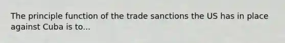 The principle function of the trade sanctions the US has in place against Cuba is to...