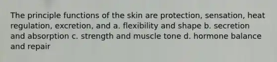 The principle functions of the skin are protection, sensation, heat regulation, excretion, and a. flexibility and shape b. secretion and absorption c. strength and muscle tone d. hormone balance and repair