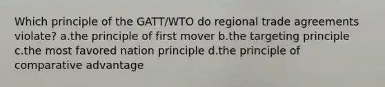 Which principle of the GATT/WTO do regional trade agreements violate? a.the principle of first mover b.the targeting principle c.the most favored nation principle d.the principle of comparative advantage