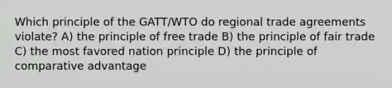 Which principle of the GATT/WTO do regional trade agreements violate? A) the principle of free trade B) the principle of fair trade C) the most favored nation principle D) the principle of comparative advantage