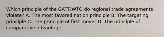 Which principle of the GATT/WTO do regional trade agreements violate? A. The most favored nation principle B. The targeting principle C. The principle of first mover D. The principle of comparative advantage