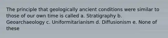 The principle that geologically ancient conditions were similar to those of our own time is called a. Stratigraphy b. Geoarchaeology c. Uniformitarianism d. Diffusionism e. None of these