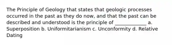 The Principle of Geology that states that geologic processes occurred in the past as they do now, and that the past can be described and understood is the principle of _____________ a. Superposition b. Uniformitarianism c. Unconformity d. Relative Dating