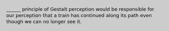 ______ principle of Gestalt perception would be responsible for our perception that a train has continued along its path even though we can no longer see it.