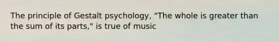 The principle of Gestalt psychology, "The whole is greater than the sum of its parts," is true of music