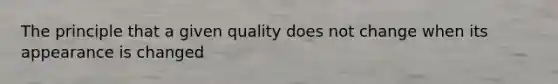 The principle that a given quality does not change when its appearance is changed