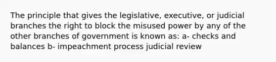 The principle that gives the legislative, executive, or judicial branches the right to block the misused power by any of the other branches of government is known as: a- checks and balances b- impeachment process judicial review