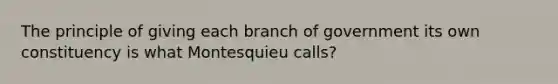 The principle of giving each branch of government its own constituency is what Montesquieu calls?