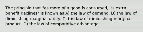 The principle that "as more of a good is consumed, its extra benefit declines" is known as A) the law of demand. B) the law of diminishing marginal utility. C) the law of diminishing marginal product. D) the law of comparative advantage.