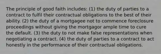 The principle of good faith includes: (1) the duty of parties to a contract to fulfil their contractual obligations to the best of their ability. (2) the duty of a mortgagee not to commence foreclosure proceedings without giving the mortgagor ample time to cure the default. (3) the duty to not make false representations when negotiating a contract. (4) the duty of parties to a contract to act honestly in the performance of their contractual obligations.