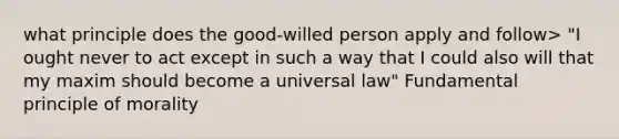 what principle does the good-willed person apply and follow> "I ought never to act except in such a way that I could also will that my maxim should become a universal law" Fundamental principle of morality