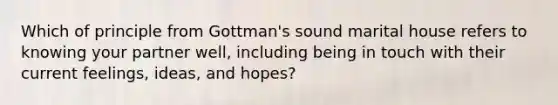 Which of principle from Gottman's sound marital house refers to knowing your partner well, including being in touch with their current feelings, ideas, and hopes?