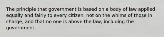 The principle that government is based on a body of law applied equally and fairly to every citizen, not on the whims of those in charge, and that no one is above the law, including the government.